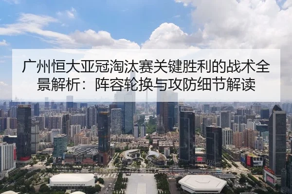 广州恒大亚冠淘汰赛关键胜利的战术全景解析：阵容轮换与攻防细节解读